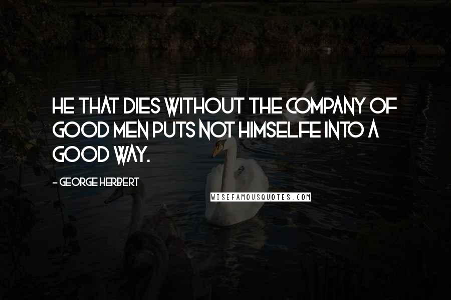 George Herbert Quotes: He that dies without the company of good men puts not himselfe into a good way.