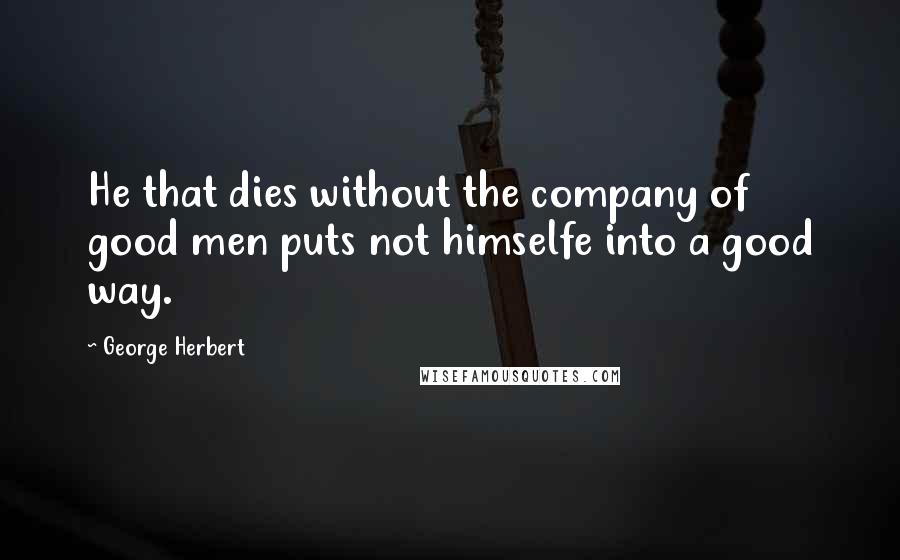 George Herbert Quotes: He that dies without the company of good men puts not himselfe into a good way.