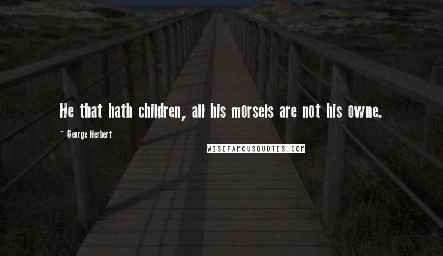George Herbert Quotes: He that hath children, all his morsels are not his owne.