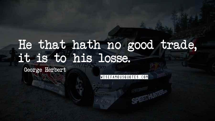 George Herbert Quotes: He that hath no good trade, it is to his losse.