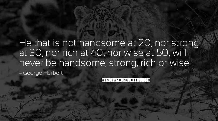 George Herbert Quotes: He that is not handsome at 20, nor strong at 30, nor rich at 40, nor wise at 50, will never be handsome, strong, rich or wise.