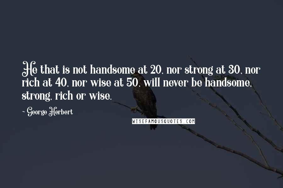 George Herbert Quotes: He that is not handsome at 20, nor strong at 30, nor rich at 40, nor wise at 50, will never be handsome, strong, rich or wise.