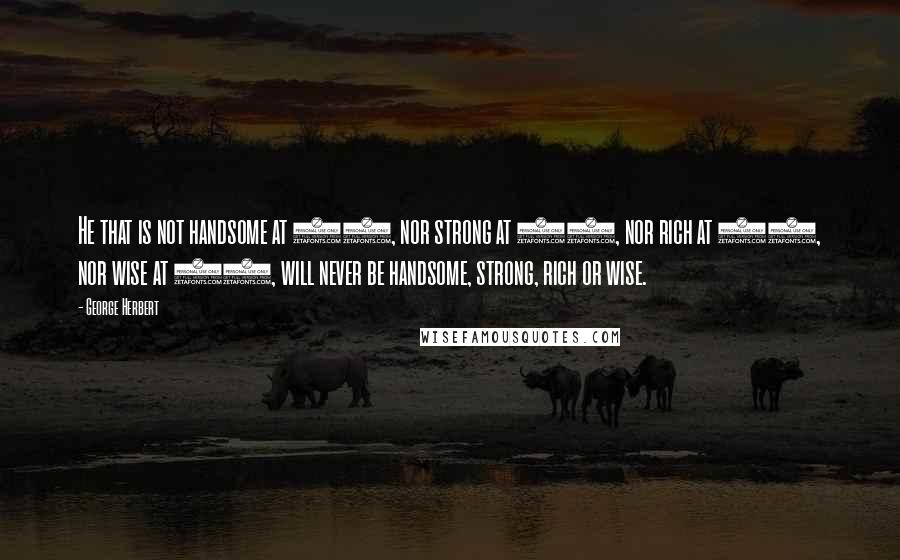 George Herbert Quotes: He that is not handsome at 20, nor strong at 30, nor rich at 40, nor wise at 50, will never be handsome, strong, rich or wise.