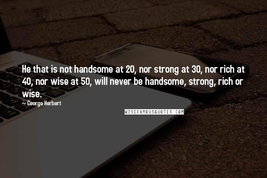 George Herbert Quotes: He that is not handsome at 20, nor strong at 30, nor rich at 40, nor wise at 50, will never be handsome, strong, rich or wise.
