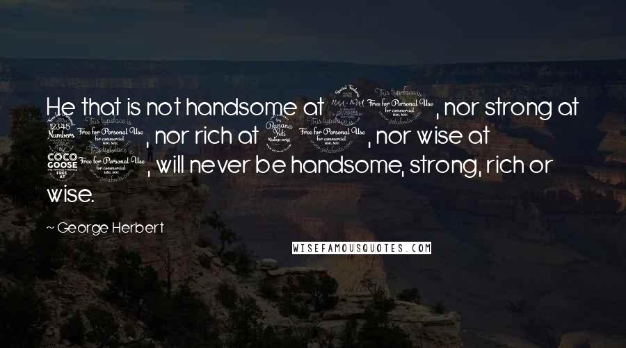 George Herbert Quotes: He that is not handsome at 20, nor strong at 30, nor rich at 40, nor wise at 50, will never be handsome, strong, rich or wise.