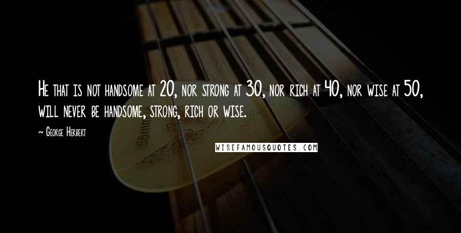 George Herbert Quotes: He that is not handsome at 20, nor strong at 30, nor rich at 40, nor wise at 50, will never be handsome, strong, rich or wise.