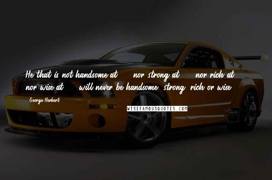 George Herbert Quotes: He that is not handsome at 20, nor strong at 30, nor rich at 40, nor wise at 50, will never be handsome, strong, rich or wise.