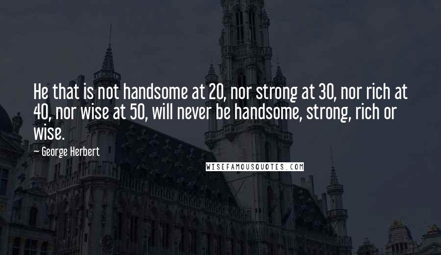 George Herbert Quotes: He that is not handsome at 20, nor strong at 30, nor rich at 40, nor wise at 50, will never be handsome, strong, rich or wise.