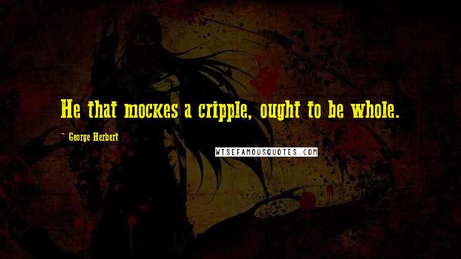 George Herbert Quotes: He that mockes a cripple, ought to be whole.