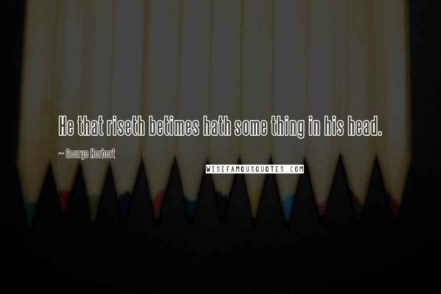 George Herbert Quotes: He that riseth betimes hath some thing in his head.