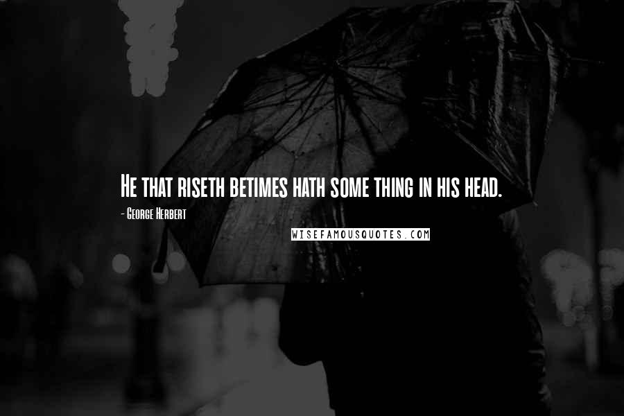 George Herbert Quotes: He that riseth betimes hath some thing in his head.