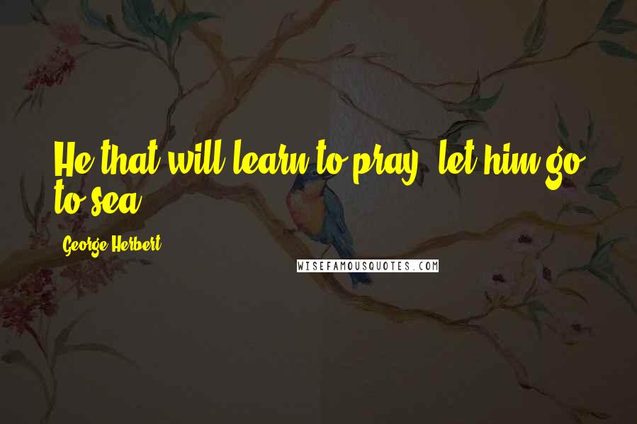 George Herbert Quotes: He that will learn to pray, let him go to sea.
