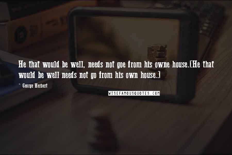 George Herbert Quotes: He that would be well, needs not goe from his owne house.[He that would be well needs not go from his own house.]