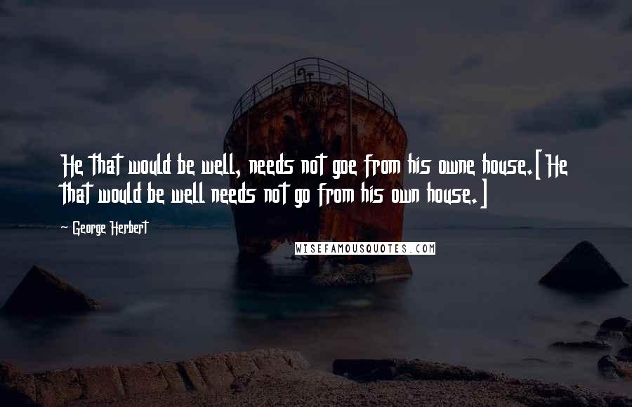 George Herbert Quotes: He that would be well, needs not goe from his owne house.[He that would be well needs not go from his own house.]