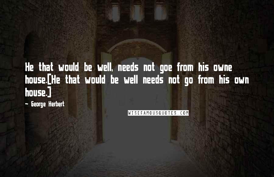 George Herbert Quotes: He that would be well, needs not goe from his owne house.[He that would be well needs not go from his own house.]