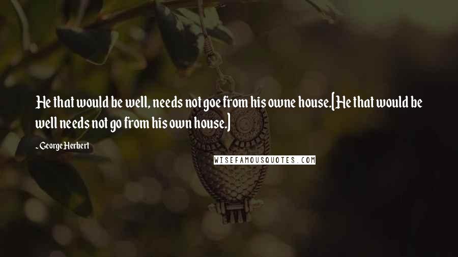 George Herbert Quotes: He that would be well, needs not goe from his owne house.[He that would be well needs not go from his own house.]