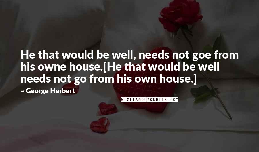 George Herbert Quotes: He that would be well, needs not goe from his owne house.[He that would be well needs not go from his own house.]