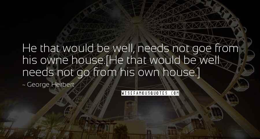 George Herbert Quotes: He that would be well, needs not goe from his owne house.[He that would be well needs not go from his own house.]