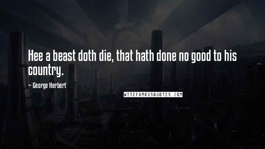 George Herbert Quotes: Hee a beast doth die, that hath done no good to his country.