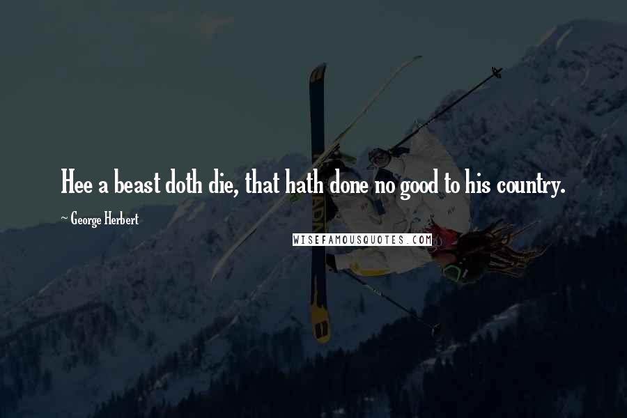 George Herbert Quotes: Hee a beast doth die, that hath done no good to his country.