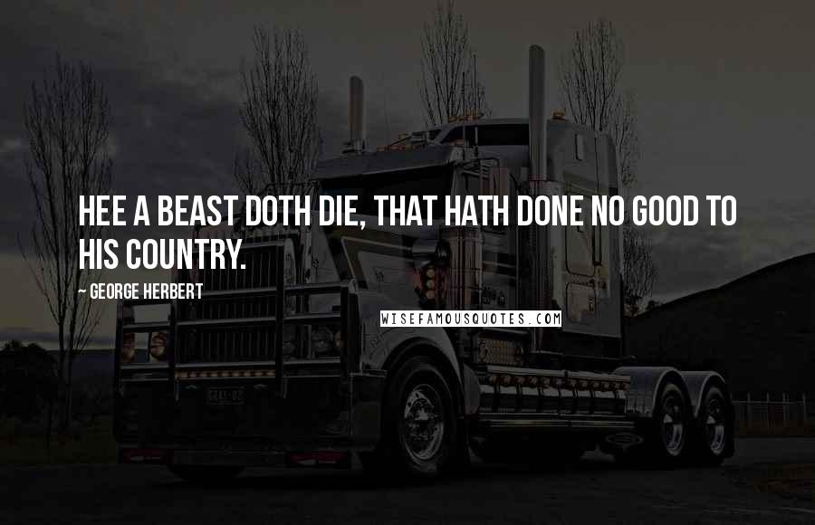 George Herbert Quotes: Hee a beast doth die, that hath done no good to his country.