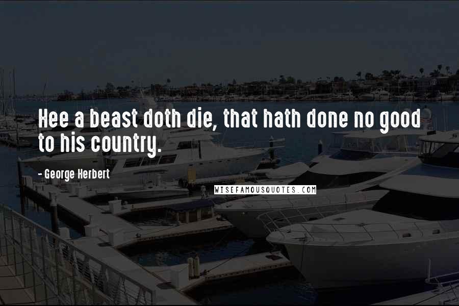 George Herbert Quotes: Hee a beast doth die, that hath done no good to his country.