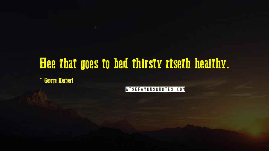George Herbert Quotes: Hee that goes to bed thirsty riseth healthy.