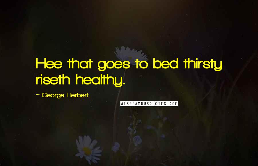 George Herbert Quotes: Hee that goes to bed thirsty riseth healthy.