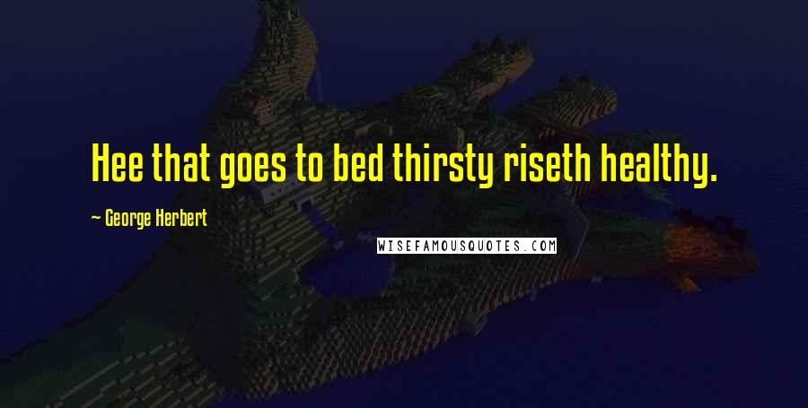 George Herbert Quotes: Hee that goes to bed thirsty riseth healthy.