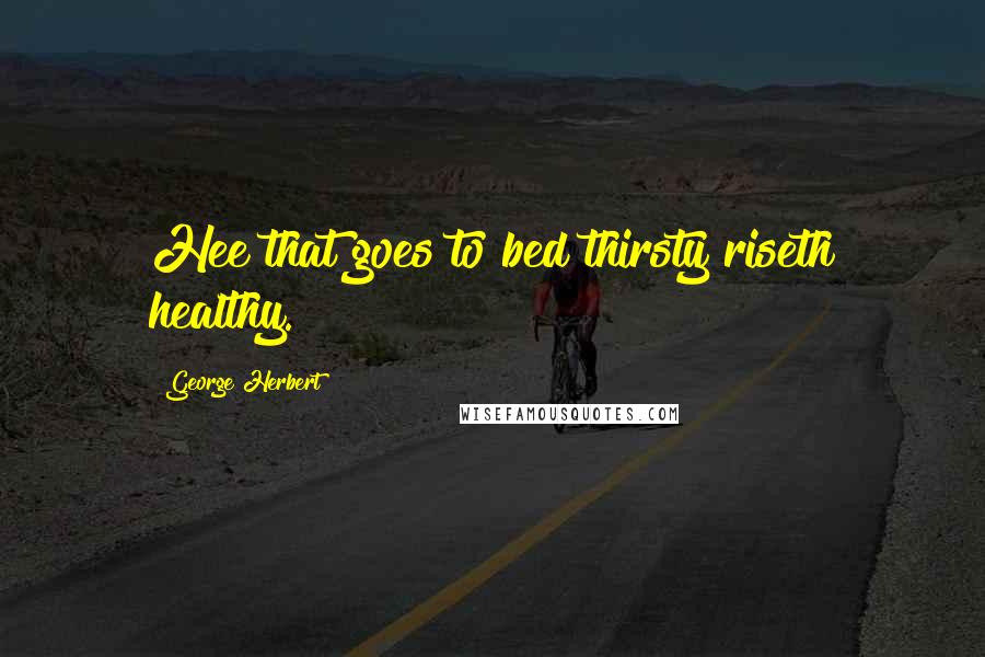George Herbert Quotes: Hee that goes to bed thirsty riseth healthy.