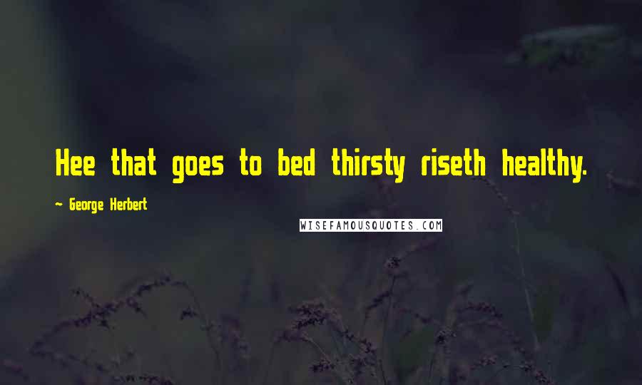 George Herbert Quotes: Hee that goes to bed thirsty riseth healthy.