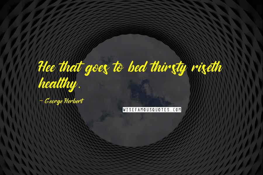 George Herbert Quotes: Hee that goes to bed thirsty riseth healthy.