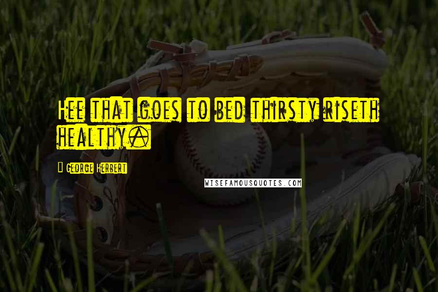 George Herbert Quotes: Hee that goes to bed thirsty riseth healthy.