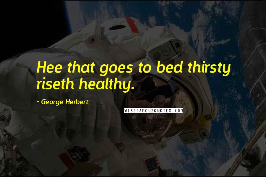 George Herbert Quotes: Hee that goes to bed thirsty riseth healthy.