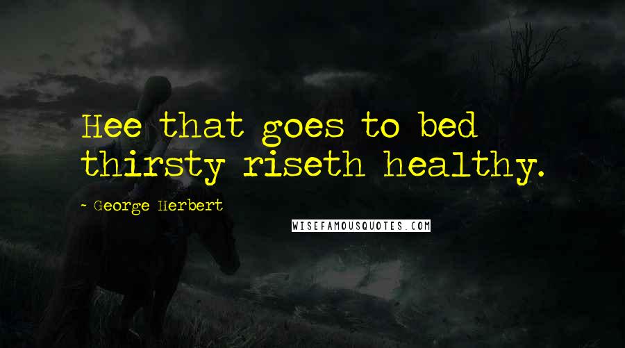 George Herbert Quotes: Hee that goes to bed thirsty riseth healthy.