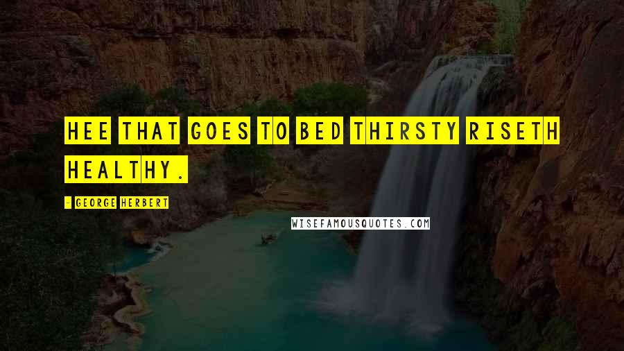George Herbert Quotes: Hee that goes to bed thirsty riseth healthy.