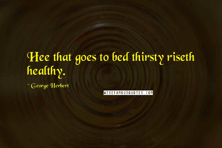 George Herbert Quotes: Hee that goes to bed thirsty riseth healthy.