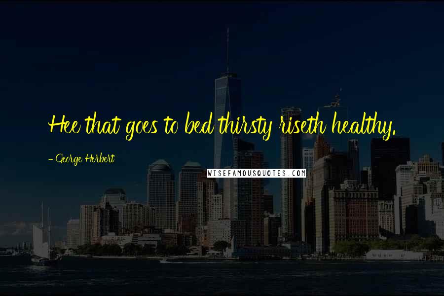 George Herbert Quotes: Hee that goes to bed thirsty riseth healthy.