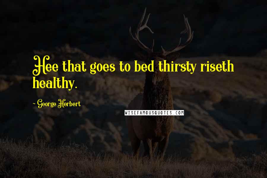George Herbert Quotes: Hee that goes to bed thirsty riseth healthy.