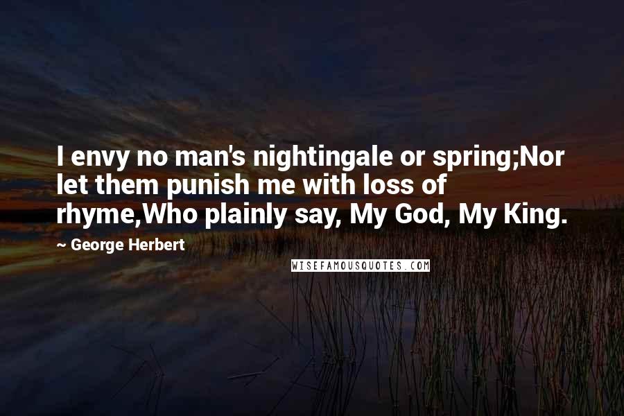 George Herbert Quotes: I envy no man's nightingale or spring;Nor let them punish me with loss of rhyme,Who plainly say, My God, My King.