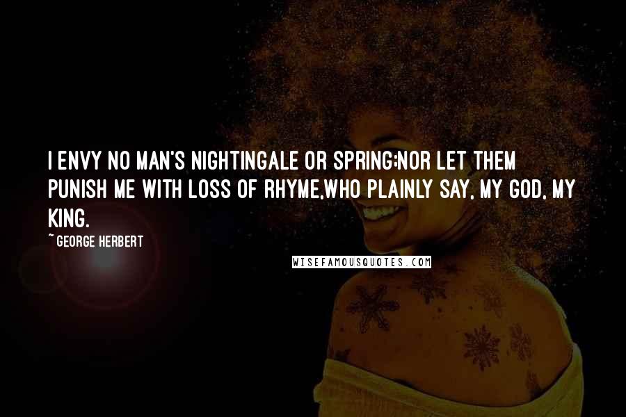 George Herbert Quotes: I envy no man's nightingale or spring;Nor let them punish me with loss of rhyme,Who plainly say, My God, My King.