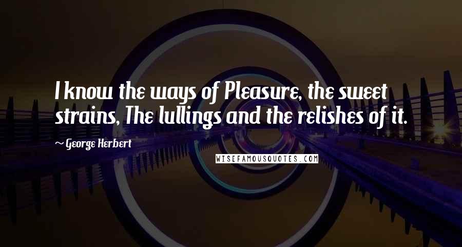 George Herbert Quotes: I know the ways of Pleasure, the sweet strains, The lullings and the relishes of it.