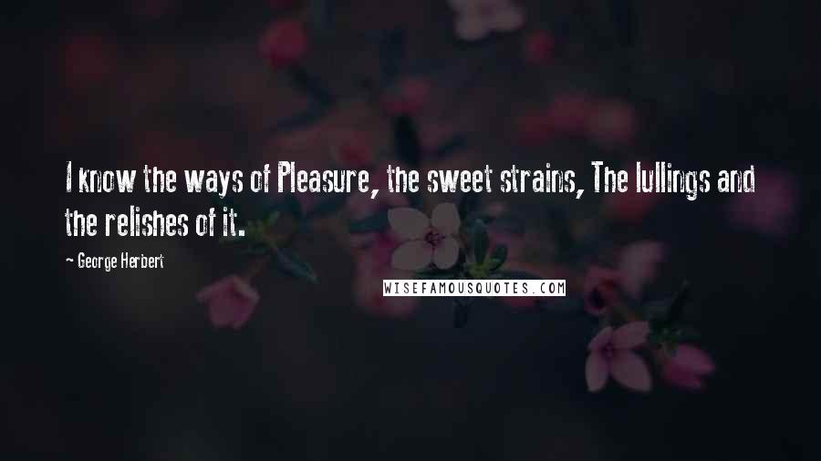 George Herbert Quotes: I know the ways of Pleasure, the sweet strains, The lullings and the relishes of it.