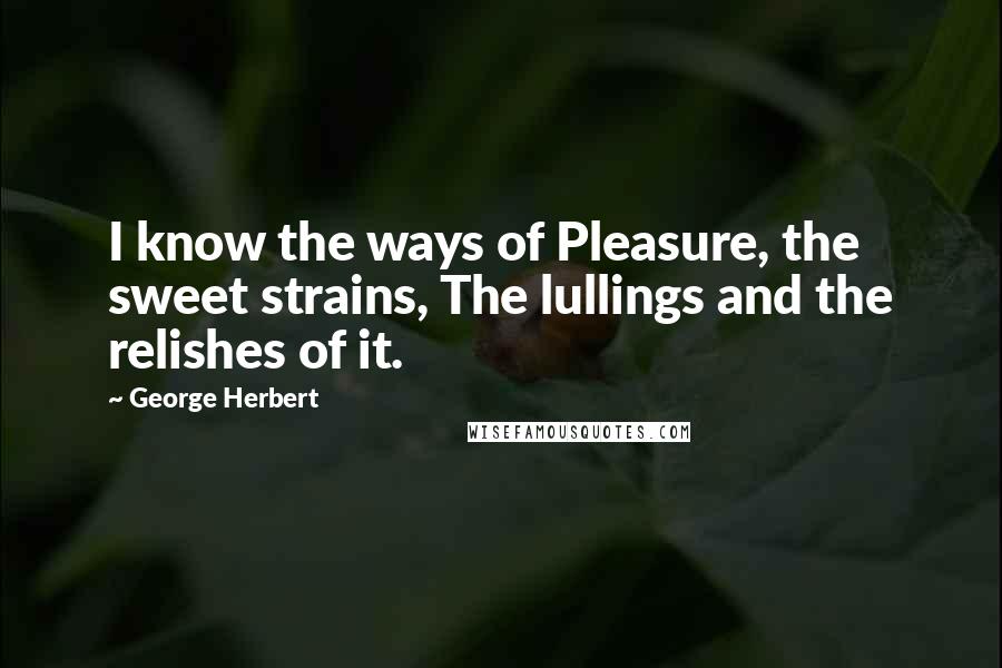 George Herbert Quotes: I know the ways of Pleasure, the sweet strains, The lullings and the relishes of it.