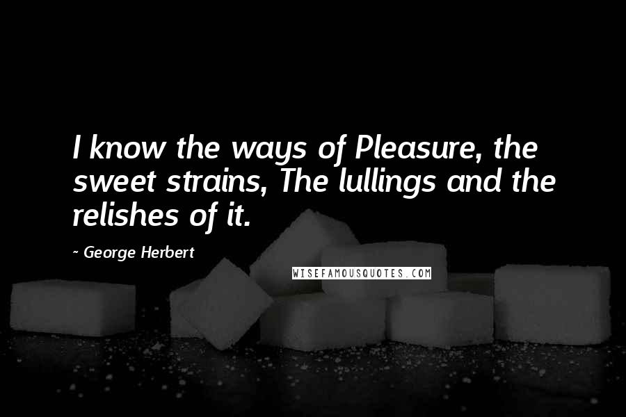 George Herbert Quotes: I know the ways of Pleasure, the sweet strains, The lullings and the relishes of it.