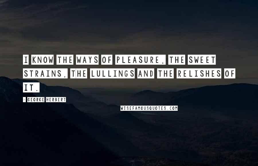 George Herbert Quotes: I know the ways of Pleasure, the sweet strains, The lullings and the relishes of it.