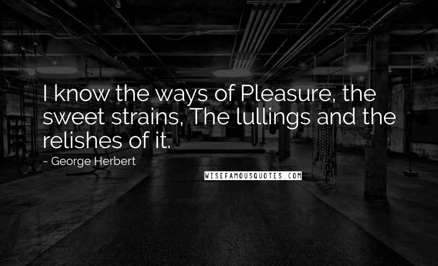 George Herbert Quotes: I know the ways of Pleasure, the sweet strains, The lullings and the relishes of it.