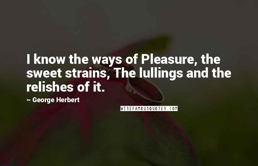 George Herbert Quotes: I know the ways of Pleasure, the sweet strains, The lullings and the relishes of it.