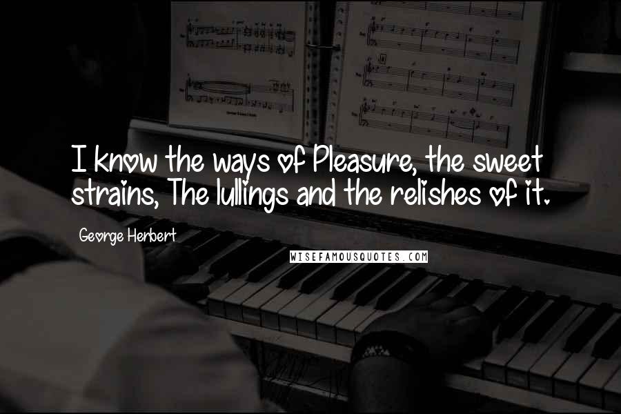 George Herbert Quotes: I know the ways of Pleasure, the sweet strains, The lullings and the relishes of it.