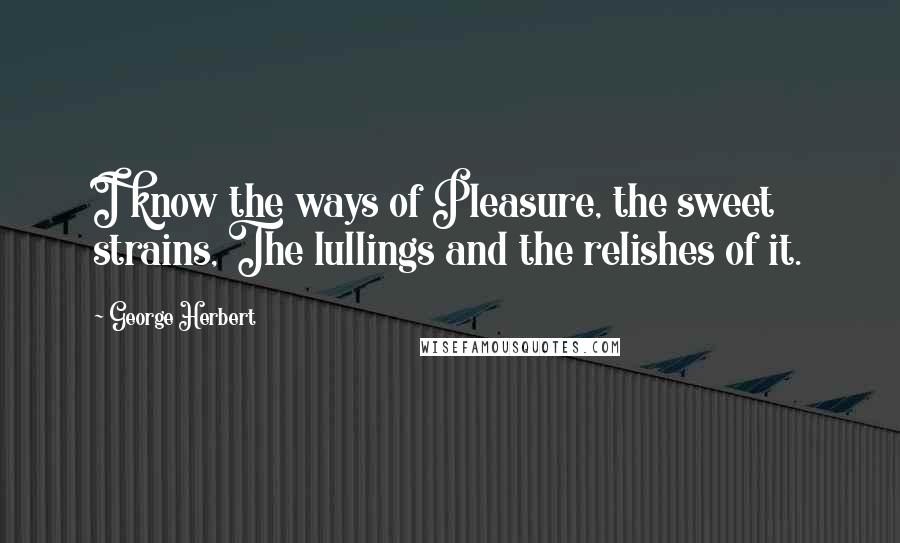 George Herbert Quotes: I know the ways of Pleasure, the sweet strains, The lullings and the relishes of it.